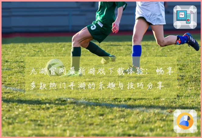 九游官网最新游戏下载体验：畅享多款热门手游的乐趣与技巧分享