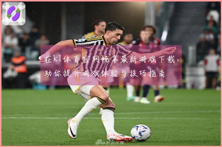 在k1体育官网畅享最新游戏下载，助你提升游戏体验与技巧指南