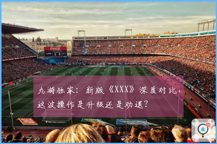 九游独家：新版《XXX》深度对比，这波操作是升级还是劝退？
