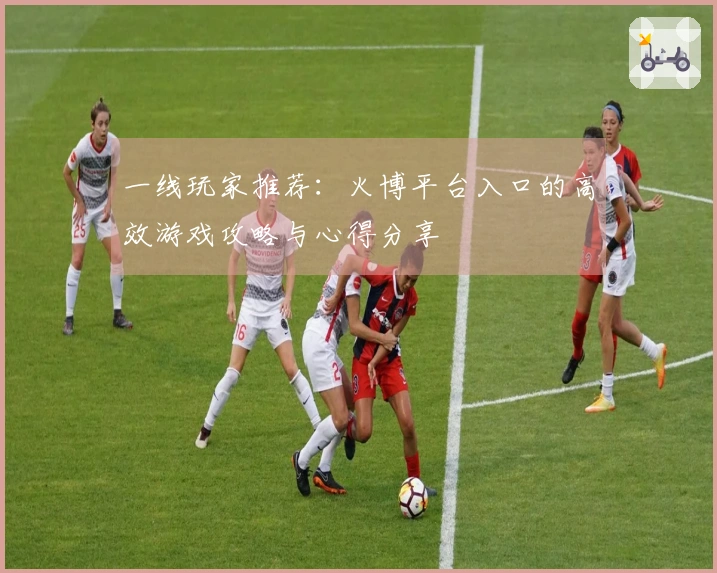 一线玩家推荐:火博平台入口的高效游戏攻略与心得分享