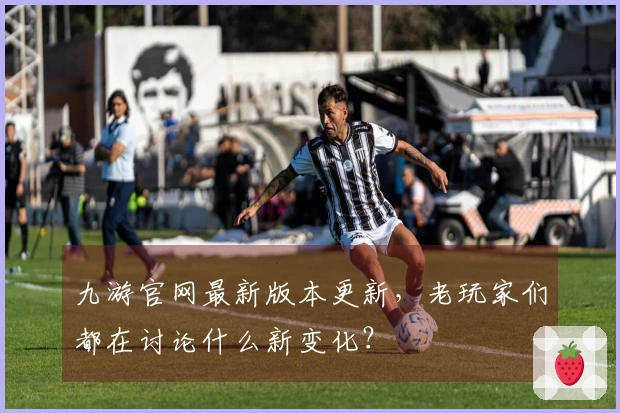 九游官网最新版本更新，老玩家们都在讨论什么新变化？