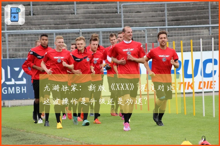 九游独家：新版《XXX》深度对比，这波操作是升级还是劝退？