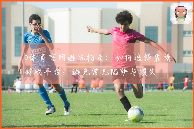 b体育官网避坑指南：如何选择靠谱游戏平台，避免常见陷阱与损失