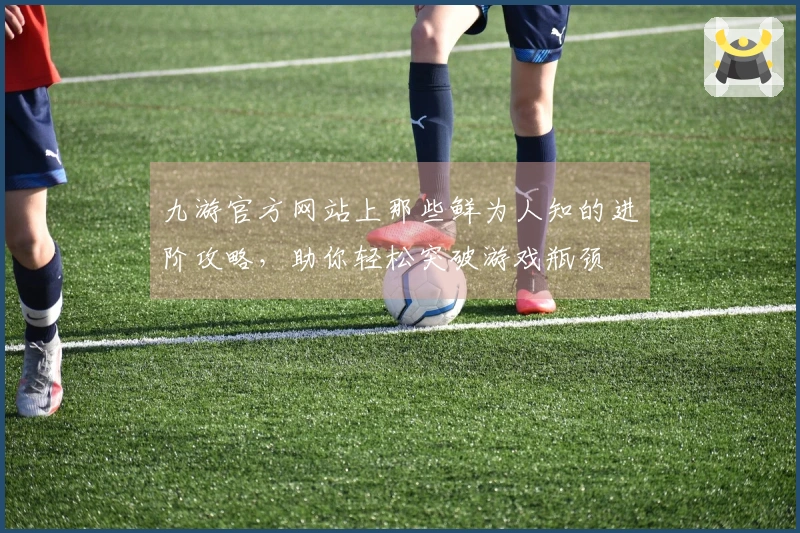 九游官方网站上那些鲜为人知的进阶攻略，助你轻松突破游戏瓶颈