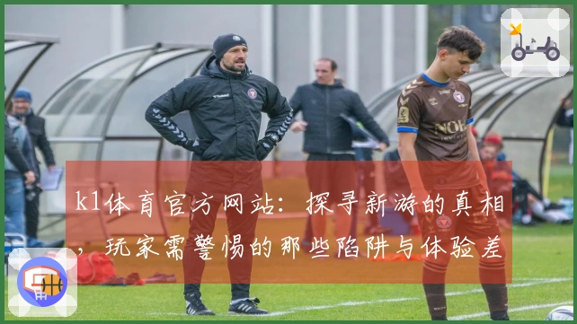k1体育官方网站：探寻新游的真相，玩家需警惕的那些陷阱与体验差异